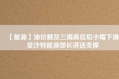 【能源】油價(jià)觸及三周高位后小幅下滑 受沙特能源部長講話支撐