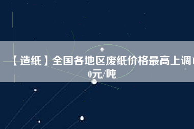 【造紙】全國(guó)各地區(qū)廢紙價(jià)格最高上調(diào)150元/噸