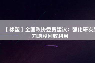 【橡塑】全國(guó)政協(xié)委員建議：強(qiáng)化研發(fā)助力地膜回收利用