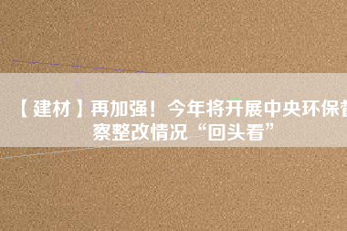 【建材】再加強(qiáng)！今年將開展中央環(huán)保督察整改情況“回頭看”