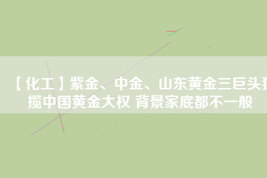 【化工】紫金、中金、山東黃金三巨頭獨攬中國黃金大權(quán) 背景家底都不一般