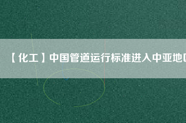 【化工】中國管道運(yùn)行標(biāo)準(zhǔn)進(jìn)入中亞地區(qū)