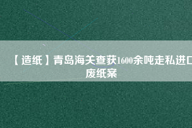 【造紙】青島海關查獲1600余噸走私進口廢紙案