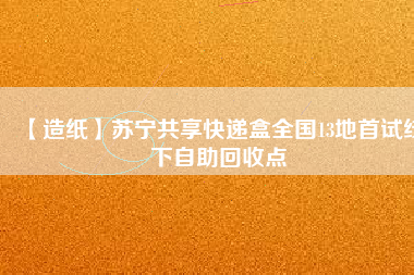 【造紙】蘇寧共享快遞盒全國(guó)13地首試線下自助回收點(diǎn)