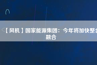 【風(fēng)機(jī)】國家能源集團(tuán)：今年將加快整合融合