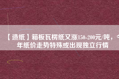 【造紙】箱板瓦楞紙又漲150-200元/噸，今年紙價(jià)走勢(shì)特殊或出現(xiàn)獨(dú)立行情