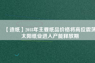 【造紙】2018年主要紙品價格將高位震蕩 太陽紙業(yè)進入產(chǎn)能釋放期