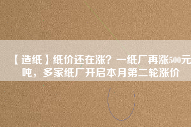 【造紙】紙價還在漲？一紙廠再漲500元/噸，多家紙廠開啟本月第二輪漲價