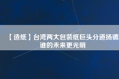 【造紙】臺灣兩大包裝紙巨頭分道揚(yáng)鑣，誰的未來更光明