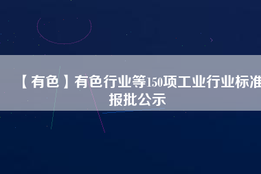 【有色】有色行業(yè)等150項工業(yè)行業(yè)標準報批公示