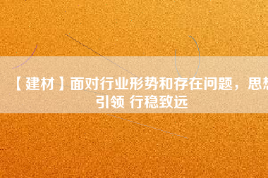 【建材】面對行業(yè)形勢和存在問題，思想引領 行穩(wěn)致遠