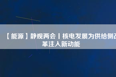 【能源】靜觀兩會丨核電發(fā)展為供給側(cè)改革注入新動能