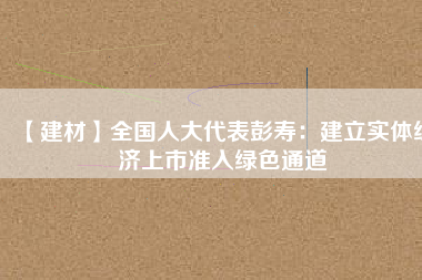 【建材】全國人大代表彭壽：建立實體經(jīng)濟上市準入綠色通道