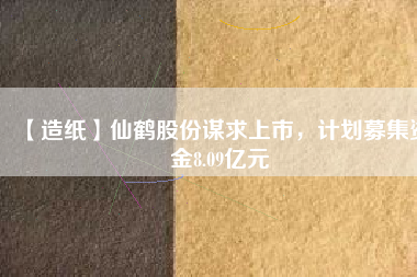 【造紙】仙鶴股份謀求上市，計劃募集資金8.09億元