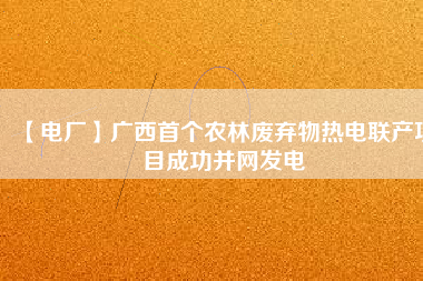 【電廠】廣西首個農林廢棄物熱電聯(lián)產項目成功并網(wǎng)發(fā)電