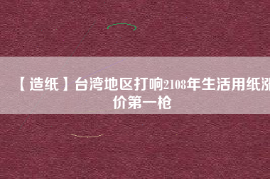 【造紙】臺灣地區(qū)打響2108年生活用紙漲價第一槍