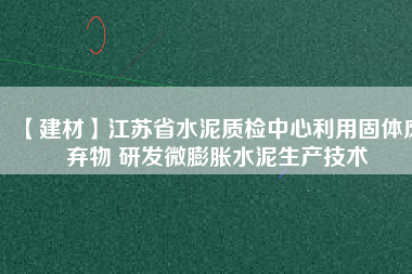 【建材】江蘇省水泥質(zhì)檢中心利用固體廢棄物 研發(fā)微膨脹水泥生產(chǎn)技術(shù)