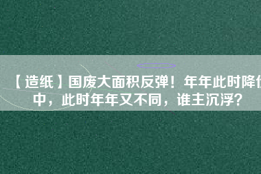 【造紙】國廢大面積反彈！年年此時(shí)降價(jià)中，此時(shí)年年又不同，誰主沉??？