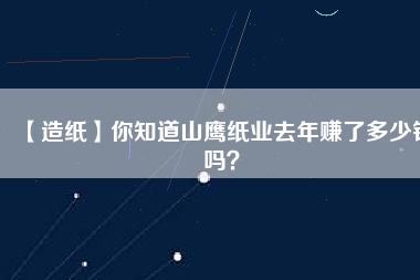 【造紙】你知道山鷹紙業(yè)去年賺了多少錢嗎？