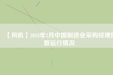 【風(fēng)機】2018年2月中國制造業(yè)采購經(jīng)理指數(shù)運行情況