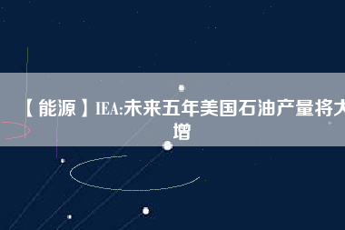 【能源】IEA:未來(lái)五年美國(guó)石油產(chǎn)量將大增