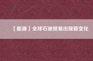 【能源】全球石油貿(mào)易出現(xiàn)新變化