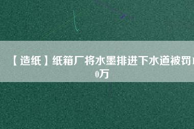 【造紙】紙箱廠將水墨排進(jìn)下水道被罰100萬