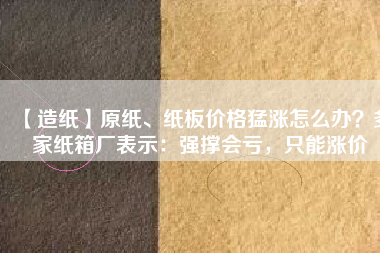 【造紙】原紙、紙板價(jià)格猛漲怎么辦？多家紙箱廠表示：強(qiáng)撐會(huì)虧，只能漲價(jià)