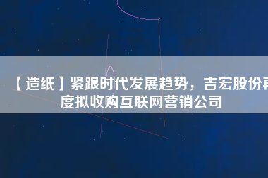 【造紙】緊跟時(shí)代發(fā)展趨勢(shì)，吉宏股份再度擬收購(gòu)互聯(lián)網(wǎng)營(yíng)銷公司