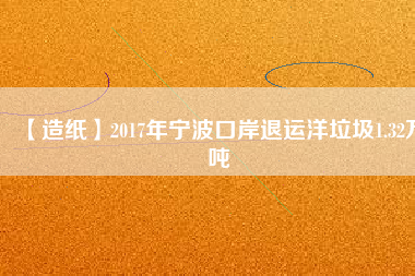 【造紙】2017年寧波口岸退運(yùn)洋垃圾1.32萬(wàn)噸