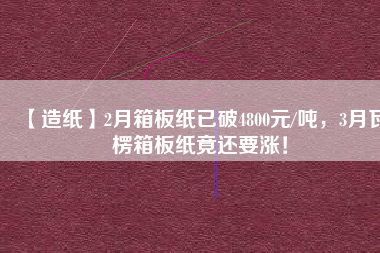 【造紙】2月箱板紙已破4800元/噸，3月瓦楞箱板紙竟還要漲！