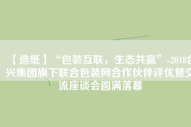 【造紙】“包裝互聯(lián)，生態(tài)共贏”-2018合興集團旗下聯(lián)合包裝網(wǎng)合作伙伴評優(yōu)暨交流座談會圓滿落幕