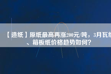 【造紙】原紙最高再漲200元/噸，3月瓦紙、箱板紙價格趨勢如何？