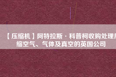 【壓縮機(jī)】阿特拉斯·科普柯收購處理壓縮空氣、氣體及真空的英國公司