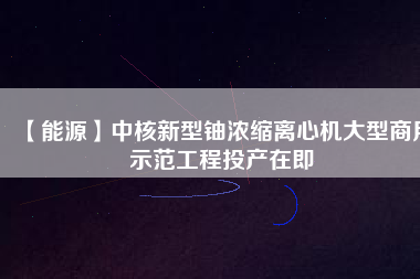 【能源】中核新型鈾濃縮離心機(jī)大型商用示范工程投產(chǎn)在即