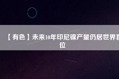 【有色】未來(lái)10年印尼鎳產(chǎn)量仍居世界首位