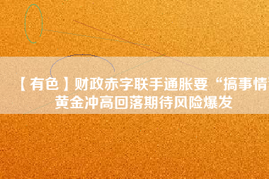 【有色】財政赤字聯(lián)手通脹要“搞事情” 黃金沖高回落期待風險爆發(fā)