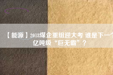 【能源】2018煤企重組迎大考 誰是下一個億噸級“巨無霸”？