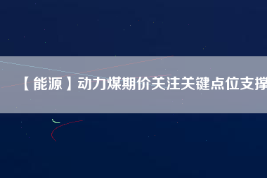 【能源】動力煤期價關注關鍵點位支撐