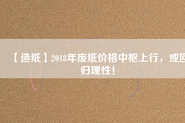 【造紙】2018年廢紙價格中樞上行，或回歸理性！