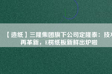 【造紙】三隆集團(tuán)旗下公司定隆泰：技術(shù)再革新，E楞紙板新鮮出爐啦