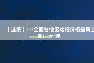 【造紙】3.23全國各地區(qū)廢紙價格最高上調(diào)150元/噸!