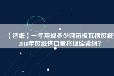 【造紙】一年用掉多少噸箱板瓦楞廢紙？2018年廢紙進(jìn)口量將繼續(xù)緊縮？