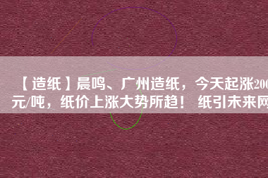 【造紙】晨鳴、廣州造紙，今天起漲200元/噸，紙價(jià)上漲大勢(shì)所趨！ 紙引未來(lái)網(wǎng)