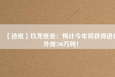 【造紙】玖龍紙業(yè)：預(yù)計(jì)今年將獲得進(jìn)口外廢700萬(wàn)噸！