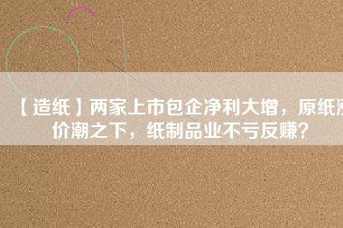 【造紙】兩家上市包企凈利大增，原紙漲價潮之下，紙制品業(yè)不虧反賺？