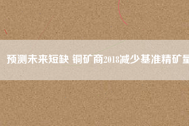 預(yù)測未來短缺 銅礦商2018減少基準(zhǔn)精礦量