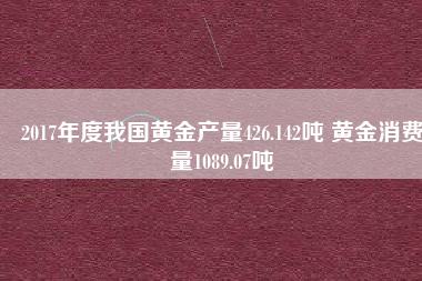 2017年度我國黃金產(chǎn)量426.142噸 黃金消費量1089.07噸