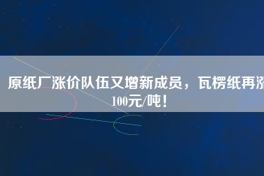 原紙廠漲價隊伍又增新成員，瓦楞紙再漲100元/噸！