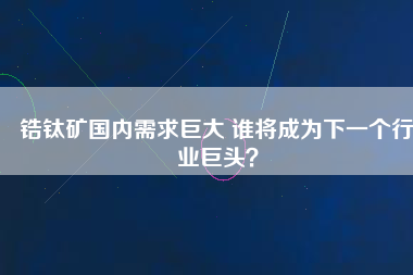 鋯鈦礦國內需求巨大 誰將成為下一個行業(yè)巨頭？